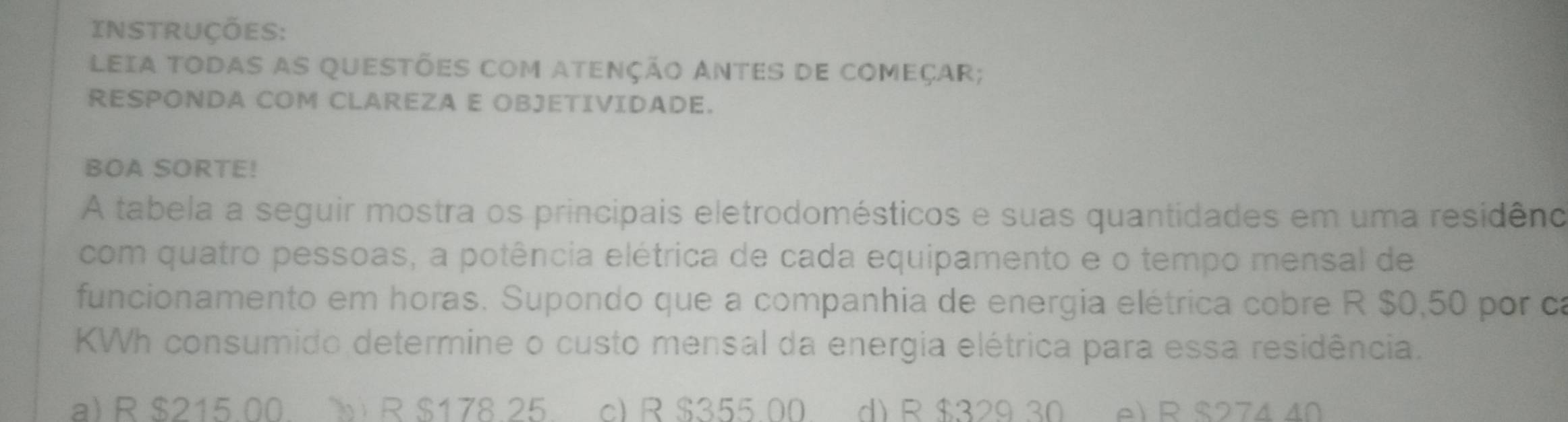 INSTRUÇÕeS:
LEIA TODAS AS QUESTÕES COM ATENÇÃO ANTES DE COMEÇAR;
RESPONDA COM CLAREZA E OBJETIVIDADE.
BOA SORTE!
A tabela a seguir mostra os principais eletrodomésticos e suas quantidades em uma residêno
com quatro pessoas, a potência elétrica de cada equipamento e o tempo mensal de
funcionamento em horas. Supondo que a companhia de energia elétrica cobre R $0,50 por ca
KWh consumido determine o custo mensal da energia elétrica para essa residência.
a) R $215.00. b R $178.25 c) R $355.00 d) R $329 30 e) R $274 40