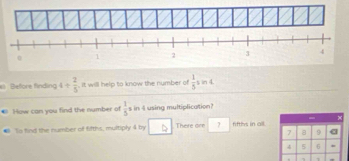 Before finding 4/  2/5  , it will help to know the number of  1/5  s in 4. 
How can you find the number of  1/5 = in 4 using multiplication? 
- 
Ts find the number of fifths, multiply 4 by There ore 7 fiftlys in all
7 8 9
4 5 6
1