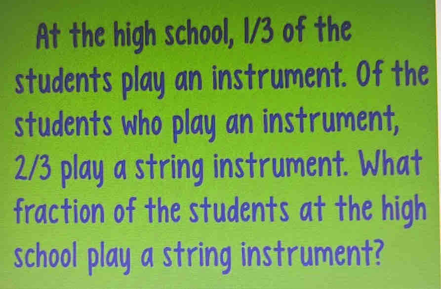 At the high school, I/3 of the 
students play an instrument. Of the 
students who play an instrument,
2/3 play a string instrument. What 
fraction of the students at the high 
school play a string instrument?