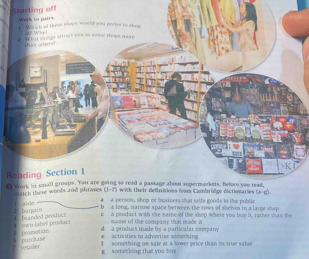 Ap
d ting off
q.
t
R

1 aisle
a a person, shop or business that sells goods to the public
2 bargain
b a long, narrow space between the rows of shelves in a large shop
3 branded product
c a product with the name of the shop where you buy it, rather than the
4 own-label product
name of the company that made it
5 promotion
d a product made by a particular company
6 purchase
e  activities to advertise something
7 retailer
f something on sale at a lower price than its true value
g something that you buy