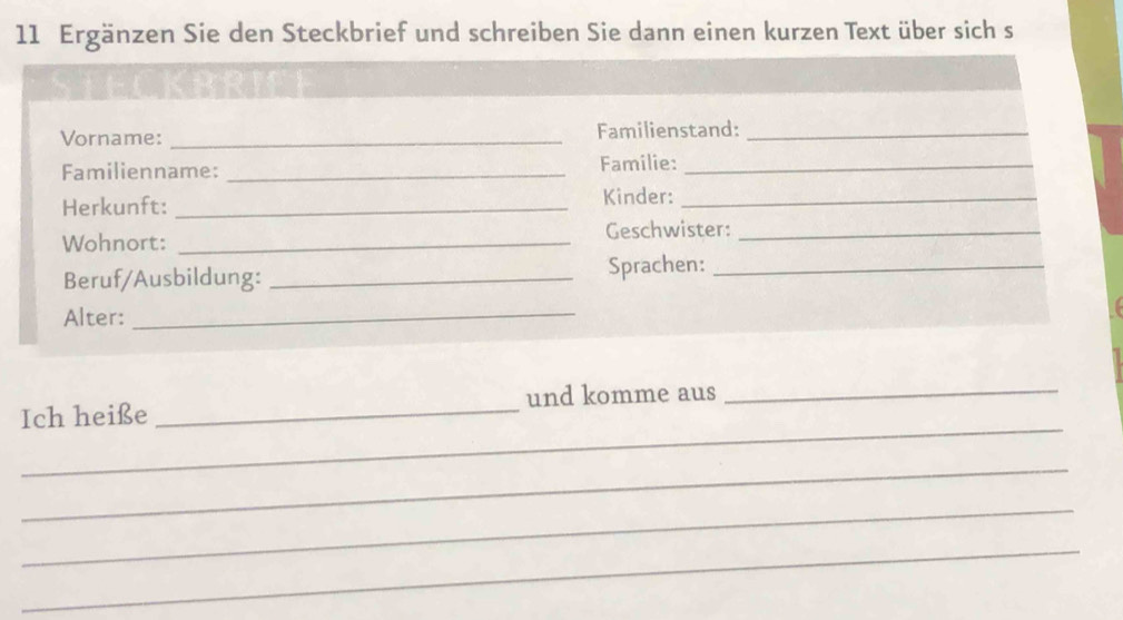 Ergänzen Sie den Steckbrief und schreiben Sie dann einen kurzen Text über sich s 
Vorname: _Familienstand:_ 
Familienname: _Familie:_ 
Herkunft:_ 
Kinder:_ 
Wohnort: _Geschwister:_ 
Beruf/Ausbildung: _Sprachen:_ 
Alter:_ 
_ 
Ich heiße _und komme aus_ 
_ 
_ 
_