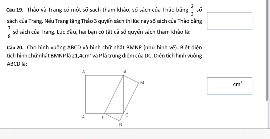 Thảo và Trang có một số sách tham khảo, số sách của Thảo bằng  2/3  số 
sách của Trang. Nếu Trang tặng Thảo 3 quyển sách thì lúc này số sách của Thảo bằng
 7/8  số sách của Trang. Lúc đầu, hai bạn có tất cả số quyển sách tham khảo là: 
Câu 20. Cho hình vuông ABCD và hình chữ nhật BMNP (như hình vẽ). Biết diện 
tích hình chữ nhật BMNP là 21, 4cm^2 và P là trung điểm của DC. Diện tích hình vuông
ABCD là: 
_
cm^2