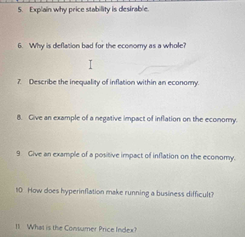 Explain why price stability is desirable. 
6. Why is deflation bad for the economy as a whole? 
7. Describe the inequality of inflation within an economy. 
8. Give an example of a negative impact of inflation on the economy. 
9 Give an example of a positive impact of inflation on the economy. 
10. How does hyperinflation make running a business difficult? 
11 What is the Consumer Price Index?