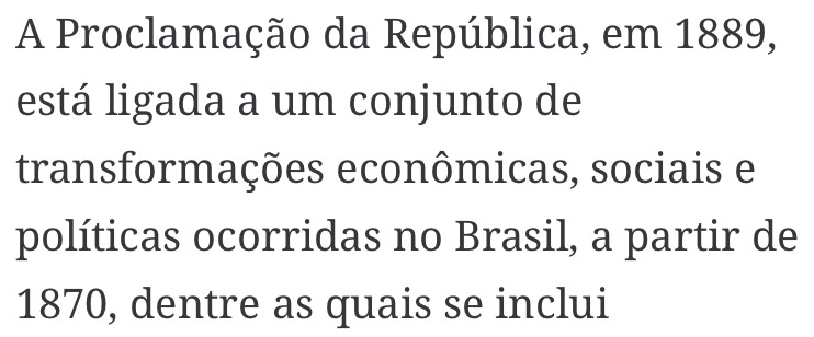 A Proclamação da República, em 1889, 
está ligada a um conjunto de 
transformações econômicas, sociais e 
políticas ocorridas no Brasil, a partir de
1870, dentre as quais se inclui