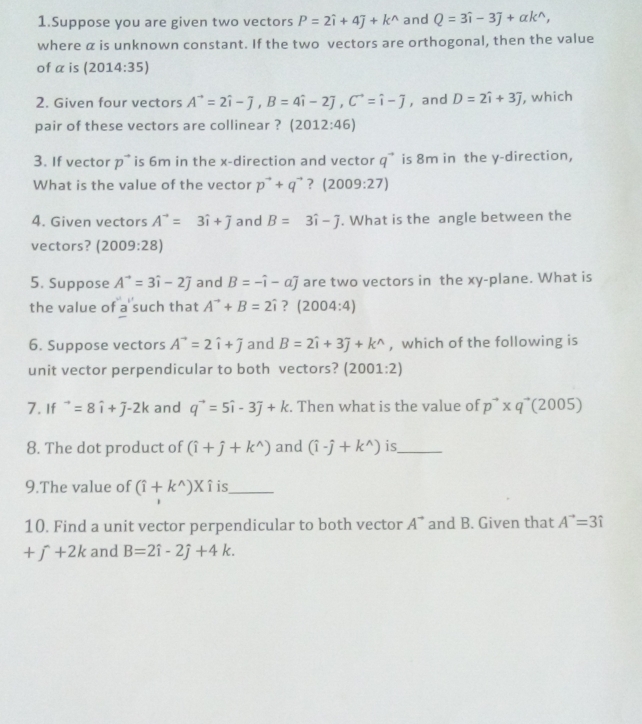 Suppose you are given two vectors P=2hat i+4hat j+k^(wedge) and Q=3hat i-3hat j+alpha k^(wedge),
where α is unknown constant. If the two vectors are orthogonal, then the value
of a is (2014:35)
2. Given four vectors A^(to)=2hat i-overline j,B=4hat i-2hat j,C^(to)=hat i-overline j , and D=2hat i+3hat j , which
pair of these vectors are collinear ? (2012:46)
3. If vector p^(to) is 6m in the x-direction and vector q^(to) is 8m in the y-direction,
What is the value of the vector p^(to)+q^(to) ？ (2009:27)
4. Given vectors A^(to)=3hat i+overline j and B=3hat i-widehat j. What is the angle between the
vectors? (2009:28)
5. Suppose A^(to)=3hat i-2j and B=-hat i-ahat j are two vectors in the xy-plane. What is
the value of a such that A^(to)+B=2hat i ? (2004:4)
6. Suppose vectors A^(to)=2hat i+widehat j and B=2hat i+3hat j+k^(wedge) , which of the following is
unit vector perpendicular to both vectors? (2001:2)
7.If^(to)=8hat i+J-2k and q^(to)=5hat i-3j+k. Then what is the value of p^(to)* q^(to)(2005)
8. The dot product of (hat i+hat j+k^(wedge)) and (hat i-hat j+k^(wedge)) is_
9.The value of (hat i+k^(wedge))* hat i is_
10. Find a unit vector perpendicular to both vector A^(to) and B. Given that A^(to)=3hat i
+j+2k and B=2hat i-2hat j+4k.