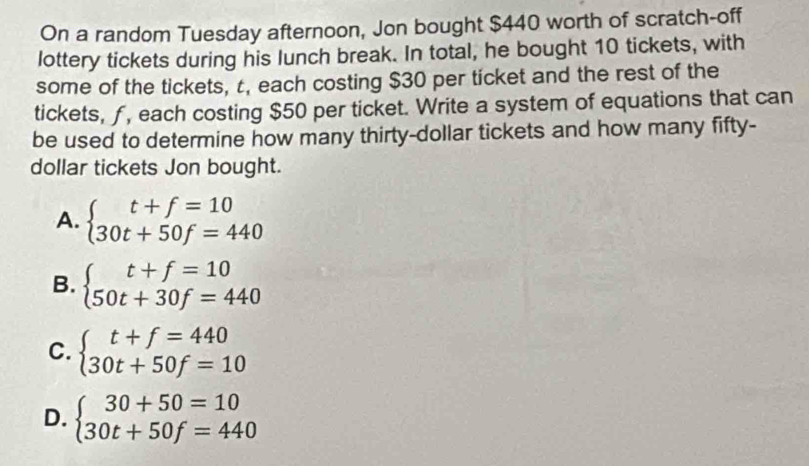 On a random Tuesday afternoon, Jon bought $440 worth of scratch-off
lottery tickets during his lunch break. In total, he bought 10 tickets, with
some of the tickets, t, each costing $30 per ticket and the rest of the
tickets, ƒ, each costing $50 per ticket. Write a system of equations that can
be used to determine how many thirty-dollar tickets and how many fifty-
dollar tickets Jon bought.
A. beginarrayl t+f=10 30t+50f=440endarray.
B. beginarrayl t+f=10 50t+30f=440endarray.
C. beginarrayl t+f=440 30t+50f=10endarray.
D. beginarrayl 30+50=10 30t+50f=440endarray.