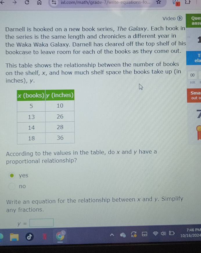 ixl.com/math/grade-7/write-equations-fo...
Video Que
ans
Darnell is hooked on a new book series, The Galaxy. Each book in
the series is the same length and chronicles a different year in
the Waka Waka Galaxy. Darnell has cleared off the top shelf of his 1
bookcase to leave room for each of the books as they come out.
T
This table shows the relationship between the number of books ela
on the shelf, x, and how much shelf space the books take up (in 00
inches), y.
HR
Sma out o
According to the values in the table, do x and y have a
proportional relationship?
yes
no
Write an equation for the relationship between x and y. Simplify
any fractions.
y=□
7:46 PM
10/16/2024