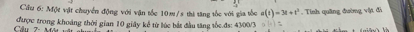 Một vật chuyển động với vận tốc 10m/s thì tăng tốc với gia tốc a(t)=3t+t^2. Tính quãng đường vật đi 
được trong khoảng thời gian 10 giây kể từ lúc bắt đầu tăng tốc.đs: 4300/3
Câu 7: Một (giê là