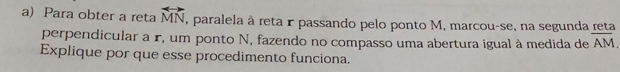 Para obter a reta overleftrightarrow MN , paralela à reta r passando pelo ponto M, marcou-se, na segunda reta 
perpendicular a r, um ponto N, fazendo no compasso uma abertura igual à medida de overline AM. 
Explique por que esse procedimento funciona.