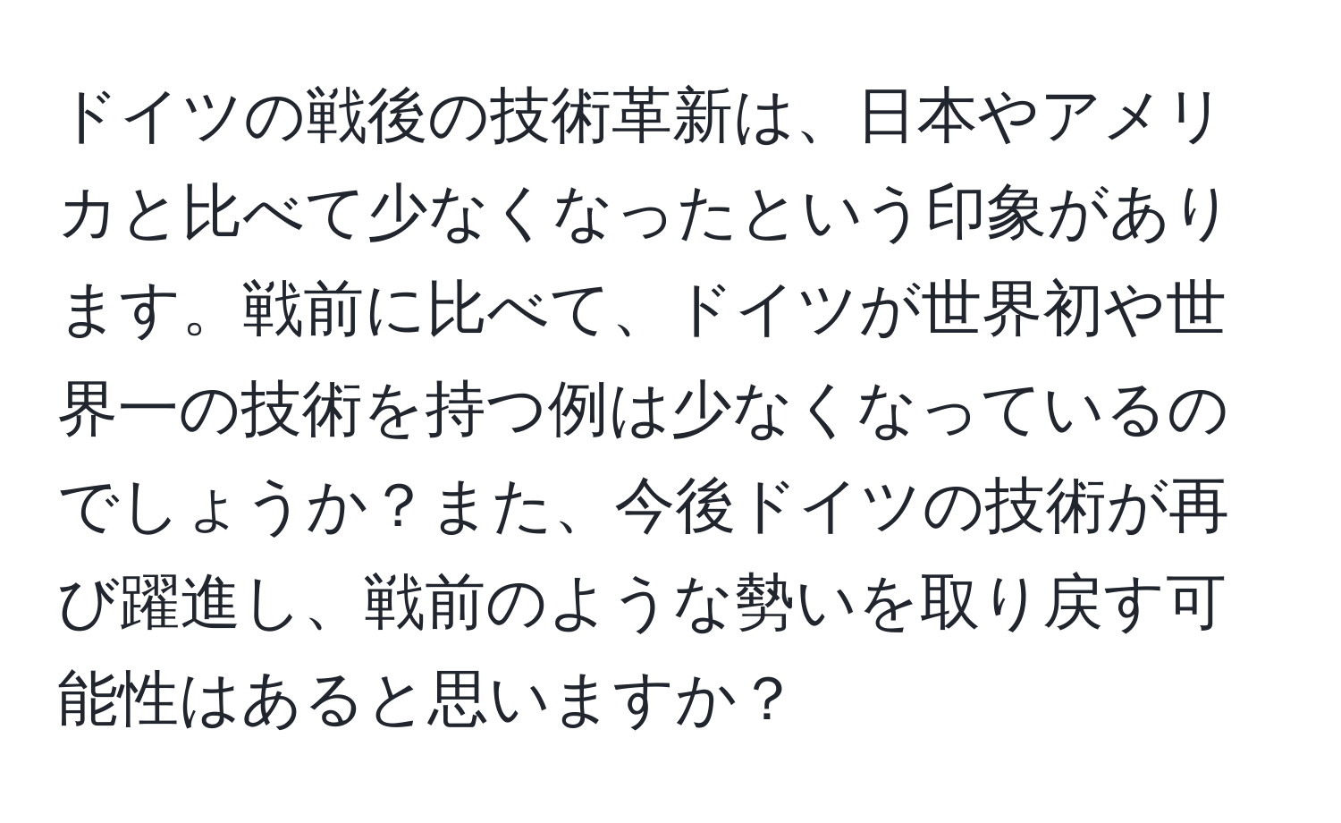 ドイツの戦後の技術革新は、日本やアメリカと比べて少なくなったという印象があります。戦前に比べて、ドイツが世界初や世界一の技術を持つ例は少なくなっているのでしょうか？また、今後ドイツの技術が再び躍進し、戦前のような勢いを取り戻す可能性はあると思いますか？