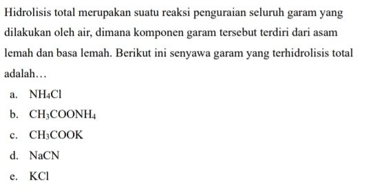 Hidrolisis total merupakan suatu reaksi penguraian seluruh garam yang
dilakukan oleh air, dimana komponen garam tersebut terdiri dari asam
lemah dan basa lemah. Berikut ini senyawa garam yang terhidrolisis total
adalah…
a. NH_4Cl
b. CH_3COONH_4
c. CH_3COOK
d. NaCN
e. KCl