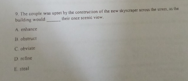 The couple was upset by the construction of the new skyscraper across the street, as the
building would _their once scenic view.
A enhance
B. obstruct
C. obviate
D refine
E. steal