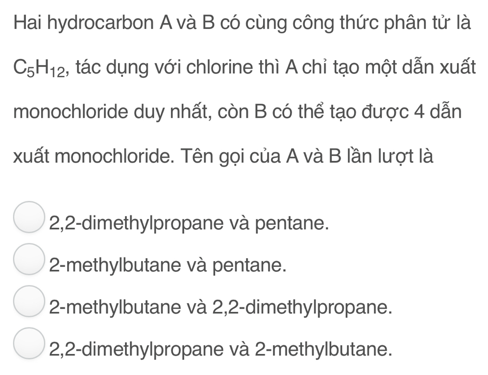 Hai hydrocarbon A và B có cùng công thức phân tử là
C_5H_12 , tác dụng với chlorine thì A chỉ tạo một dẫn xuất
monochloride duy nhất, còn B có thể tạo được 4 dẫn
xuất monochloride. Tên gọi của A và B lần lượt là
2,2 -dimethylpropane và pentane.
2 -methylbutane và pentane.
2 -methylbutane và 2,2 -dimethylpropane.
2,2 -dimethylpropane và 2 -methylbutane.