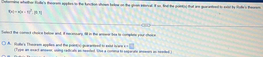 Determine whether Rolle's theorem applies to the function shown below on the given interval. If so, find the point(s) that are guaranteed to exist by Rolle's theorem.
f(x)=x(x-1)^2;[0,1]
Select the correct choice below and, if necessary, fill in the answer box to complete your choice.
A. Rolle's Theorem applies and the point(s) guaranteed to exist is/are x=□
(Type an exact answer, using radicals as needed. Use a comma to separate answers as needed.)