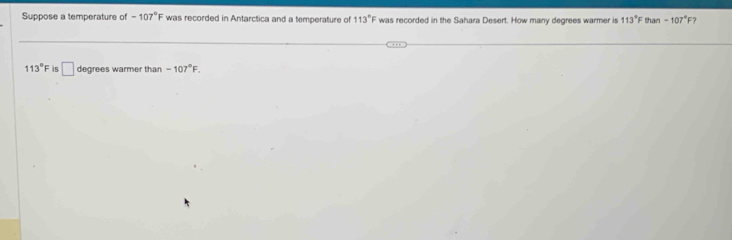 Suppose a temperature of -107°F was recorded in Antarctica and a temperature of 113°F was recorded in the Sahara Desert. How many degrees warmer is 113°F tan -107°F
113° f is □ degrees warmer than -107°F.