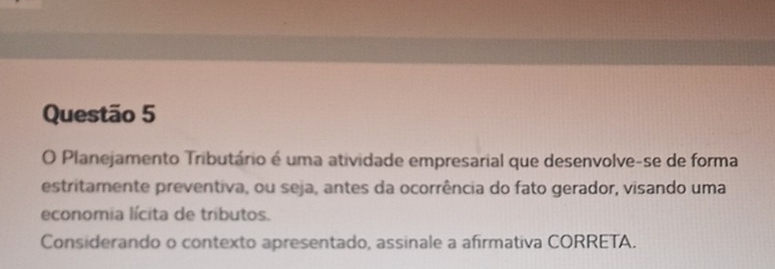 Planejamento Tributário é uma atividade empresarial que desenvolve-se de forma 
estritamente preventiva, ou seja, antes da ocorrência do fato gerador, visando uma 
economia lícita de tributos. 
Considerando o contexto apresentado, assinale a afirmativa CORRETA.