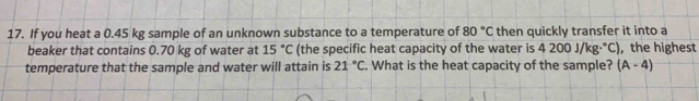 If you heat a 0.45 kg sample of an unknown substance to a temperature of 80°C then quickly transfer it into a 
beaker that contains 0.70 kg of water at 15°C (the specific heat capacity of the water is 4200J/kg·°C) , the highest 
temperature that the sample and water will attain is 21°C. What is the heat capacity of the sample? (A-4)