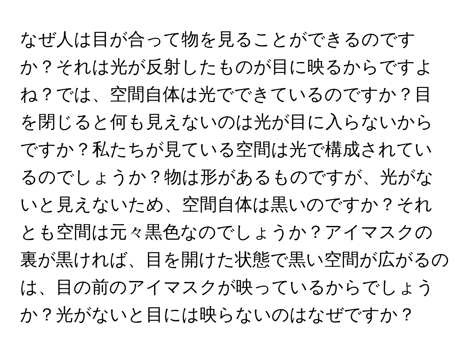 なぜ人は目が合って物を見ることができるのですか？それは光が反射したものが目に映るからですよね？では、空間自体は光でできているのですか？目を閉じると何も見えないのは光が目に入らないからですか？私たちが見ている空間は光で構成されているのでしょうか？物は形があるものですが、光がないと見えないため、空間自体は黒いのですか？それとも空間は元々黒色なのでしょうか？アイマスクの裏が黒ければ、目を開けた状態で黒い空間が広がるのは、目の前のアイマスクが映っているからでしょうか？光がないと目には映らないのはなぜですか？