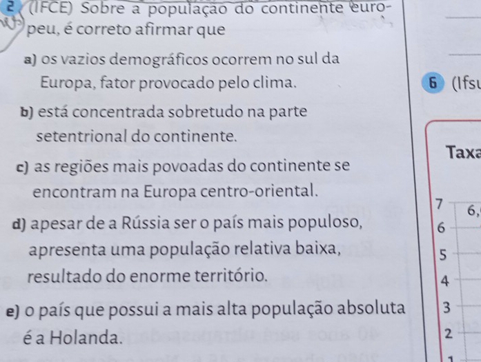 2 (IFCE) Sobre a população do continente euro-
_
peu, é correto afirmar que
a) os vazios demográficos ocorrem no sul da
_
Europa, fator provocado pelo clima. 6 (Ifsu
b) está concentrada sobretudo na parte
setentrional do continente.
Taxa
c) as regiões mais povoadas do continente se
encontram na Europa centro-oriental.
7 6,
d) apesar de a Rússia ser o país mais populoso, 6
apresenta uma população relativa baixa,
5
resultado do enorme território.
4
e) o país que possui a mais alta população absoluta 3
é a Holanda.
2
1