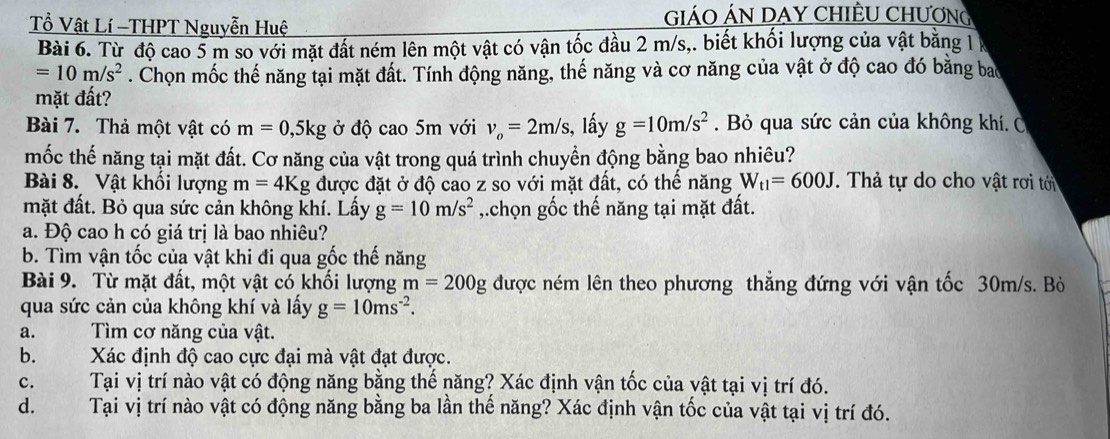 ổ Vật Lí -THPT Nguyễn Huệ
GiÁO ÁN DAY CHIÊU CHƯơNG
Bài 6. Từ độ cao 5 m so với mặt đất ném lên một vật có vận tốc đầu 2 m/s,. biết khối lượng của vật bằng 1
=10m/s^2. Chọn mốc thế năng tại mặt đất. Tính động năng, thế năng và cơ năng của vật ở độ cao đó bằng bao
mặt đất?
Bài 7. Thả một vật có m=0,5kg ở độ cao 5m với v_o=2m/s , lấy g=10m/s^2. Bỏ qua sức cản của không khí. C
mốc thế năng tại mặt đất. Cơ năng của vật trong quá trình chuyển động bằng bao nhiêu?
Bài 8. Vật khổi lượng m=4Kg được đặt ở độ cao z so với mặt đất, có thế năng W_t1=600J *. Thả tự do cho vật rơi tới
mặt đất. Bỏ qua sức cản không khí. Lấy g=10m/s^2 ,.chọn gốc thế năng tại mặt đất.
a. Độ cao h có giá trị là bao nhiêu?
b. Tìm vận tốc của vật khi đi qua gốc thế năng
Bài 9. Từ mặt đất, một vật có khối lượng m=200g được ném lên theo phương thẳng đứng với vận tốc 30m/s. Bò
qua sức cản của không khí và lấy g=10ms^(-2).
a.  Tìm cơ năng của vật.
b. Xác định độ cao cực đại mà vật đạt được.
c. Tại vị trí nào vật có động năng bằng thế năng? Xác định vận tốc của vật tại vị trí đó.
d. Tại vị trí nào vật có động năng bằng ba lần thế năng? Xác định vận tốc của vật tại vị trí đó.