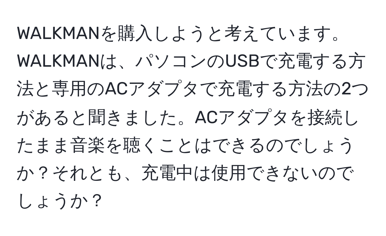 WALKMANを購入しようと考えています。WALKMANは、パソコンのUSBで充電する方法と専用のACアダプタで充電する方法の2つがあると聞きました。ACアダプタを接続したまま音楽を聴くことはできるのでしょうか？それとも、充電中は使用できないのでしょうか？