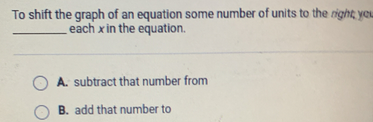 To shift the graph of an equation some number of units to the right you
_each xin the equation.
A. subtract that number from
B. add that number to