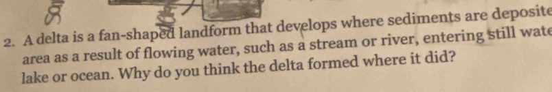 A delta is a fan-shaped landform that develops where sediments are deposite 
area as a result of flowing water, such as a stream or river, entering still wat 
lake or ocean. Why do you think the delta formed where it did?