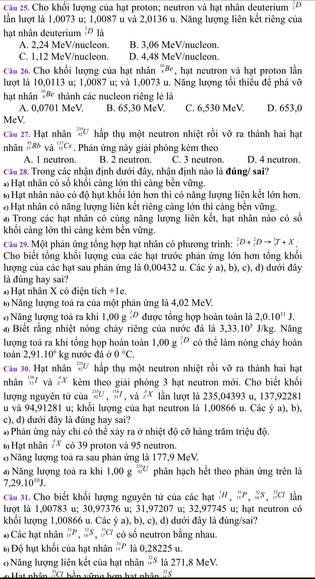 Cho khối lượng của hạt proton; neutron và hạt nhân deuterium "D
lần lượt là 1,0073 u; 1,0087 u và 2,0136 u. Năng lượng liên kết riêng của
hạt nhân deuterium _1^(2D là
A. 2,24 MeV/nucleon. B. 3,06 MeV/nucleon.
C. 1,12 MeV/nucleon. D. 4,48 MeV/nucleon.
Câu 26. Cho khối lượng của hạt nhân _4^(10)Be , hạt neutron và hạt proton lần
lượt là 10,0113 u; 1,0087 u; và 1,0073 u. Năng lượng tối thiểu để phá Vhat O)
hạt nhân Be thành các nucleon riêng lẻ là
A. 0,0701 MeV. B. 65,30 MeV. C. 6,530 MeV. D. 653,0
MeV.
Câu 27. Hạt nhân _(92)^(235)U hấp thụ một neutron nhiệt rồi vỡ ra thành hai hạt
nhân _(37)^(95)Rb và _(55)^(137)Cs. Phản ứng này giải phóng kèm theo
A. 1 neutron. B. 2 neutron. C. 3 neutron. D. 4 neutron.
Câu 28. Trong các nhận định dưới đây, nhận định nào là đúng/ sai?
a) Hạt nhân có số khối càng lớn thì càng bền vững.
Bộ Hạt nhân nào có độ hụt khối lớn hơn thì có năng lượng liên kết lớn hơn.
: Hạt nhân có năng lượng liên kết riêng càng lớn thì càng bền vững.
a) Trong các hạt nhân có cùng năng lượng liên kết, hạt nhân nào có số
khối càng lớn thì càng kém bền vững.
Câu 29. Một phản ứng tổng hợp hạt nhân có phương trình: _1^(2D+_1^2Dto _1^3T+X.
Cho biết tổng khối lượng của các hạt trước phản ứng lớn hơn tổng khối
lượng của các hạt sau phản ứng là 0,00432 u. Các ý a), b), c), d) dưới đây
là đúng hay sai?
) Hạt nhân X có điện tích +1e.
B Năng lượng toả ra của một phản ứng là 4,02 MeV.
Năng lượng toả ra khi 1,00g^2)D được tổng hợp hoàn toàn là 2,0.10^(11)J.
a) Biết rằng nhiệt nóng chảy riêng của nước đá là 3,33.10^5 J/kg. Năng
lượng toả ra khi tổng họp hoàn toàn 1,00g^2D có thể làm nóng chảy hoàn
toàn 2,91.10^6 k g nước đá ở 0°C.
Câu 30. Hạt nhân _(92)^(235)U hấp thụ một neutron nhiệt rồi vỡ ra thành hai hạt
nhân _(53)^(138)I_Vdot a^A_zX kèm theo giải phóng 3 hạt neutron mới. Cho biết khối
lượng nguyên tử của _(92)^(235)U,_(53)^(138)I , và _z^(AX lần lượt là 235,04393 u, 137,92281
u và 94,91281 u; khối lượng của hạt neutron là 1,00866 u. Các ý a), b),
c), d) dưới đây là đúng hay sai?
a) Phản ứng này chỉ có thể xảy ra ở nhiệt độ cỡ hàng trăm triệu độ.
b) Hạt nhân _z^AX có 39 proton và 95 neutron.
Năng lượng toả ra sau phản ứng là 177,9 MeV.
a  Năng lượng toả ra khi 1,00g^(_92)^(235)U) phân hạch hết theo phản ứng trên là
7,29.10^(10)J.
Câu 31. Cho biết khối lượng nguyên tử của các hạt _1^(1H,_(15)^(31)P,_(16)^(32)S,_(17)^(33)Cl lần
lượt là 1,00783 u; 30,97376 u; 31,97207 u; 32,97745 u; hạt neutron có
khối lượng 1,00866 u. Các ý a), b), c), d) dưới đây là đúng/sai?
a) Các hạt nhân _(15)^(31)P,_(16)^(32)S,_(17)^(33)Cl có số neutron bằng nhau.
Bộ Độ hụt khối của hạt nhân _(15)^(31)P là 0,28225 u.
:  Năng lượng liên kết của hạt nhân _(16)^(32)S là 271,8 MeV.
* Hạt nhân ^33)Cl : bền vững hơn hạt nhân beginarrayr _(16)^(16) hline endarray