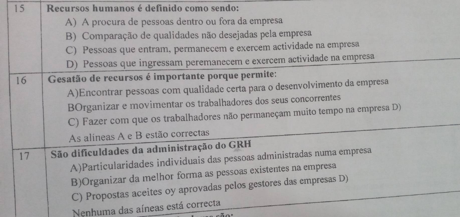 Recursos humanos é definido como sendo:
A) A procura de pessoas dentro ou fora da empresa
B) Comparação de qualidades não desejadas pela empresa
C) Pessoas que entram, permanecem e exercem actividade na empresa
D) Pessoas que ingressam peremanecem e exercem actividade na empresa
16 Gesatão de recursos é importante porque permite:
A)Encontrar pessoas com qualidade certa para o desenvolvimento da empresa
BOrganizar e movimentar os trabalhadores dos seus concorrentes
C) Fazer com que os trabalhadores não permaneçam muito tempo na empresa D)
As alíneas A e B estão correctas
17 São dificuldades da administração do GRH
A)Particularidades individuais das pessoas administradas numa empresa
B)Organizar da melhor forma as pessoas existentes na empresa
C) Propostas aceites oy aprovadas pelos gestores das empresas D)
Nenhuma das aíneas está correcta