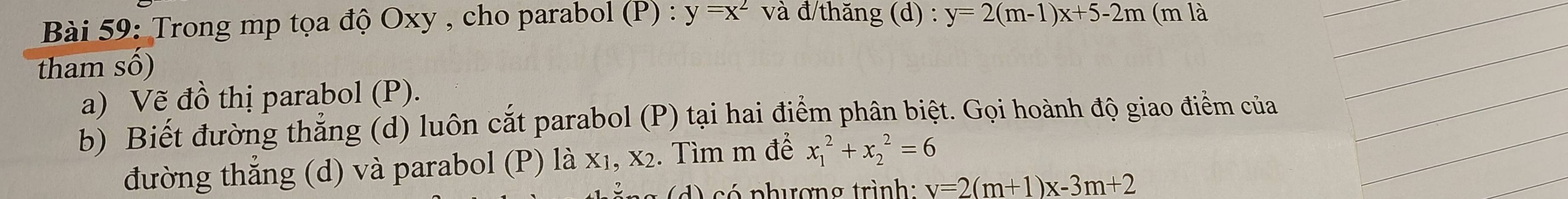 Trong mp tọa độ Oxy , cho parabol (P) : y=x^2 và đ/thăng (d) : y=2(m-1)x+5-2m (m là 
tham số) 
a) Vẽ c 1 thị parabol (P). 
b) Biết đường thẳng (d) luôn cắt parabol (P) tại hai điểm phân biệt. Gọi hoành độ giao điểm của 
đường thắng (d) và parabol (P) là x₁, x2. Tìm m để x_1^2+x_2^2=6
d) có phượng trình: v=2(m+1)x-3m+2