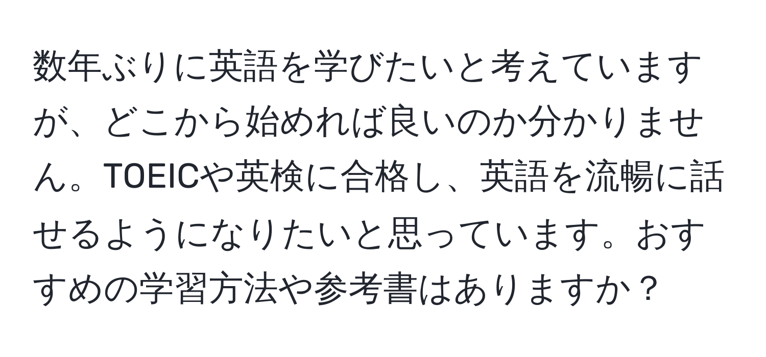 数年ぶりに英語を学びたいと考えていますが、どこから始めれば良いのか分かりません。TOEICや英検に合格し、英語を流暢に話せるようになりたいと思っています。おすすめの学習方法や参考書はありますか？