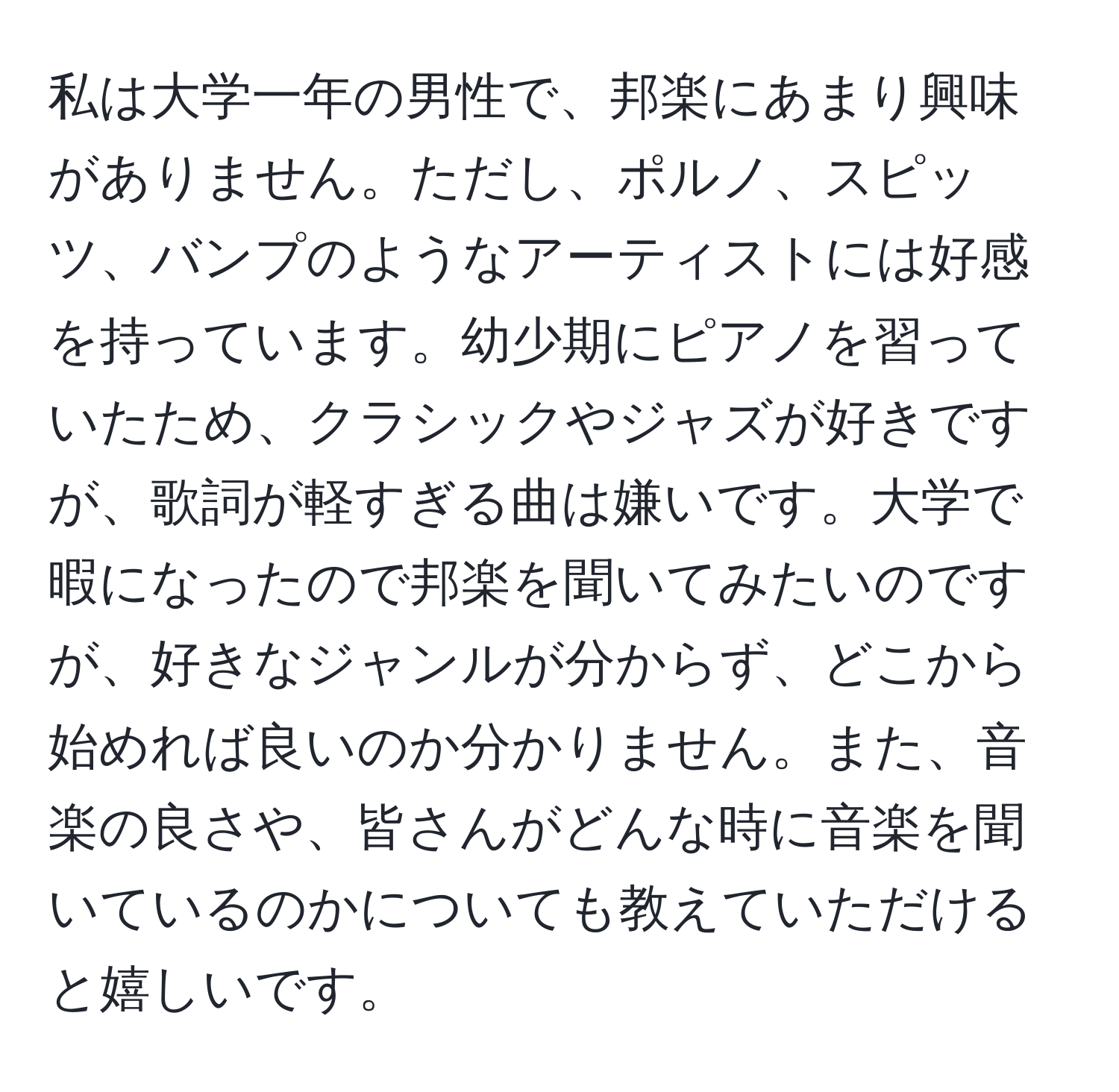 私は大学一年の男性で、邦楽にあまり興味がありません。ただし、ポルノ、スピッツ、バンプのようなアーティストには好感を持っています。幼少期にピアノを習っていたため、クラシックやジャズが好きですが、歌詞が軽すぎる曲は嫌いです。大学で暇になったので邦楽を聞いてみたいのですが、好きなジャンルが分からず、どこから始めれば良いのか分かりません。また、音楽の良さや、皆さんがどんな時に音楽を聞いているのかについても教えていただけると嬉しいです。