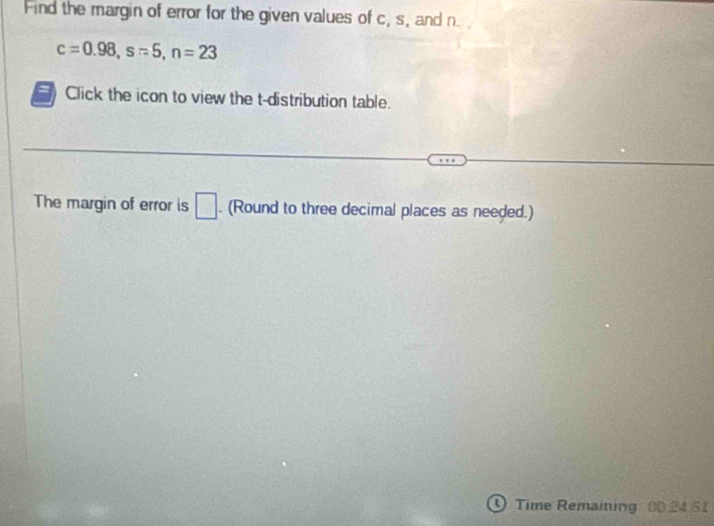 Find the margin of error for the given values of c, s, and n.
c=0.98, s=5, n=23
Click the icon to view the t-distribution table. 
The margin of error is □. (Round to three decimal places as needed.) 
Time Remaining 00.24.51