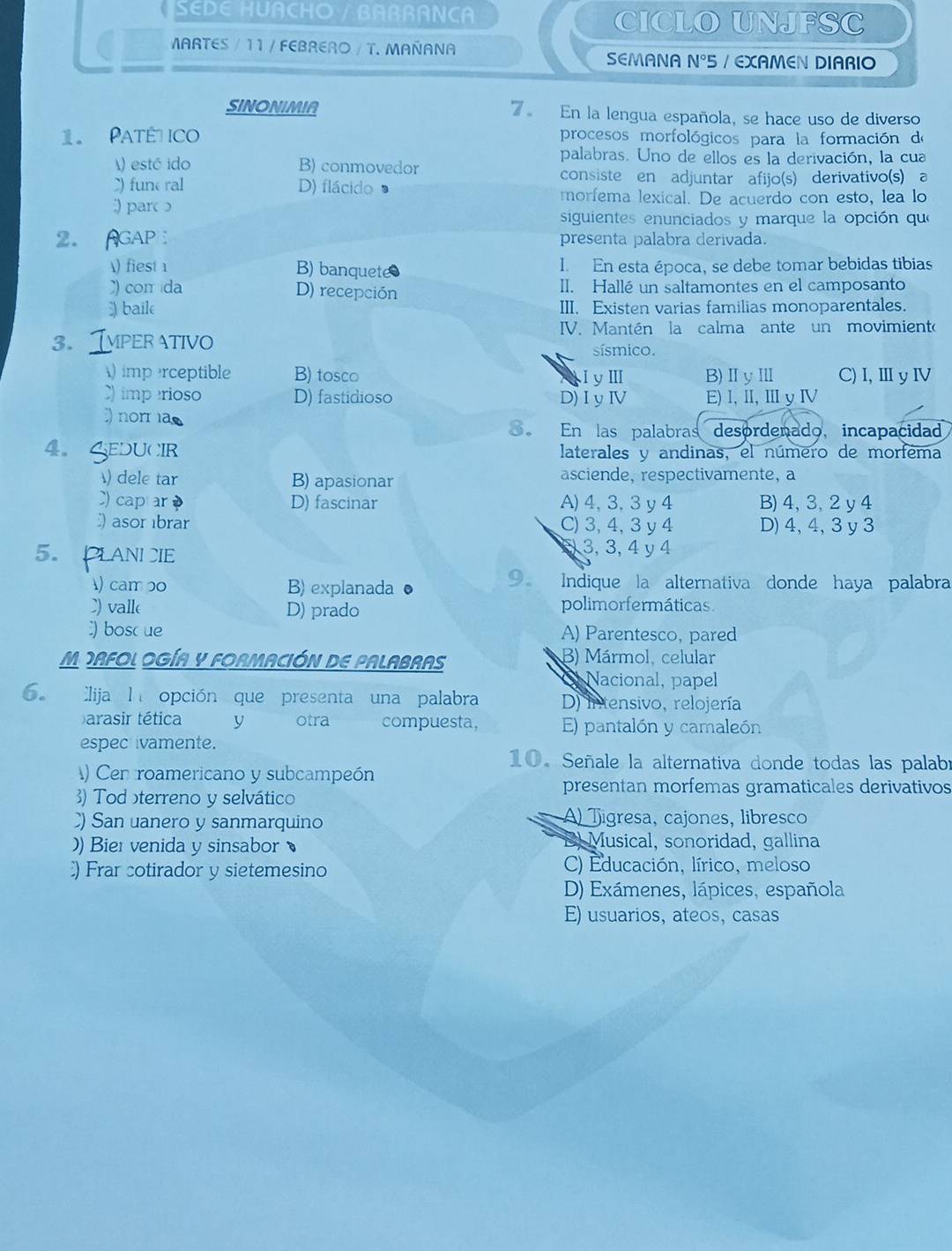 SEDE HUACHO / BAßRANCA CICLO UNJFSC
MARTES / 11 / FEBRERO / T. MAÑANA SEMANA N°5 / EXAMEN DIARIO
SINONIMIA 7。 En la lengua española, se hace uso de diverso
1 Paté ico procesos morfológicos para la formación de
palabras. Uno de ellos es la derivación, la cua
) estó ido B) conmovedor
consiste en adjuntar afijo(s) derivativo(s) a
) fune ral D) flácido 3
morfema lexical. De acuerdo con esto, lea lo
:par 
siguientes enunciados y marque la opción que
2. AGAP presenta palabra derivada
A) fiest 1 B) banquete I. En esta época, se debe tomar bebidas tibias
com da D) recepción II. Hallé un saltamontes en el camposanto
baile III, Existen varias familias monoparentales.
IV. Mantén la calma ante un movimiento
3. Imper ativo
sísmico.
) imp rceptible B) tosco B)ⅡyⅢ C)I,ⅢyⅣ
I yⅢ
) imperioso D) fastidioso D)I y ⅣV E) l,Ⅱ,ⅢyⅣ
norm as
. En las palabras desordenado, incapacidad
4 GeDucIr laterales y andinas, el número de morféma
) dele tar B) apasionar asciende, respectivamente, a
C) captar D) fascinar A)4, 3,3 y4 B)4, 3, 2 y 4
asor ıbrar C)3, 4,3 y 4 D) 4, 4, 3 y 3
5. PLANICIE
3 3, 3, 4 y 4
) cam po B) explanada ● 9 Indique la alternativa donde haya palabra
C) valle D) prado polimorfermáticas
boscue A) Parentesco, pared
M DAFOL OGÍA Y FORMACIÓN DE PALABRAS B) Mármol, celular
Nacional, papel
. lija l opción que presenta una palabra D) intensivo, relojería
arasir tética y otra compuesta, E) pantalón y camaleón
espect ivamente.
10. Señale la alternativa donde todas las palabr
) Cen roamericano y subcampeón
3) Tod terreno y selvático
presentan morfemas gramaticales derivativos
) San uanero y sanmarquino A) jigresa, cajones, libresco
)) Bier venida y sinsabor 
E Musical, sonoridad, gallina
) Frar cotirador y sietemesino C) Educación, lírico, meloso
D) Exámenes, lápices, española
E) usuarios, ateos, casas