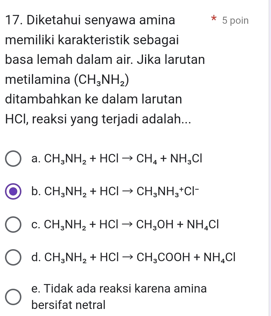 Diketahui senyawa amina 5 poin
memiliki karakteristik sebagai
basa lemah dalam air. Jika larutan
metilamina (CH_3NH_2)
ditambahkan ke dalam larutan
HCl, reaksi yang terjadi adalah...
a. CH_3NH_2+HClto CH_4+NH_3Cl
b. CH_3NH_2+HClto CH_3NH_3^(+Cl^-)
C. CH_3NH_2+HClto CH_3OH+NH_4Cl
d. CH_3NH_2+HClto CH_3COOH+NH_4Cl
e. Tidak ada reaksi karena amina
bersifat netral