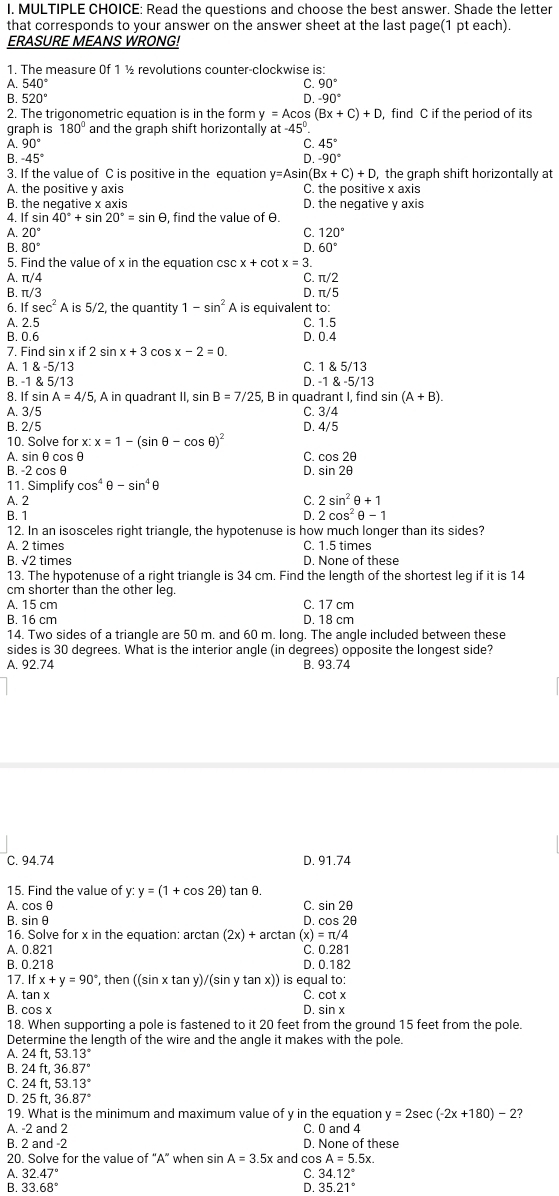 Read the questions and choose the best answer. Shade the letter
that corresponds to your answer on the answer sheet at the last page(1 pt each).
ERASURE MEANS WRONG!
1. The measure Of 1 ½ revolutions counter-clockwise is:
A. 540° C. 90°
B. 520° D. -90°
2. The trigonometric eguation is in the form y=Acos (Bx+C)+D ,find C if the period of its
graph is 180° and the graph shift horizontally at -45°.
A 90°
C. 45°
0
B. -45° -90°
3. If the value of C is positive in the equation y=Asin (Bx+C)+D , the graph shift horizontally at
A. the positive y axis C. the positive x axis
B the neqative x axis D. the negative y axis
4 Ifsin 40°+s ir 20°=sin θ , find the value of θ.
A. 20° C. 120°
B. 80° D. 60°
5. Find the value of x in the equation csc x + cot x=3.
A. π/4 C. π/2
B. π/3 D. π/5
6 Ifsec^2Ais5/2 , the quantity 1-sin^2A is equivalent to:
A. 2.5
B. 0.6 D. 0.4 C. 1.5
7. Find sin f 2 sin cos x-2=0.
A. 1 & -5/13 C. 1 & 5/13
B. -1 & 5/13 D. -1 & -5/13
8. If sin A=4/ 5, A in quadrant II, sin B=7/25, , B in quadrant I, find sin (A+B).
A. 3/5 C. 3/4
B. 2/5 D. 4/5
10. Solve for x:x=1-(sin θ -cos θ )^2
A. sin θ cos θ C. cos 2θ
B. -2 cosθ D. sin 2θ
11. Simplify cos^4θ -sin^4 θ
A. 2 C. 2sin^2θ +1
B. 1 D. 2cos^2θ -1
12. In an isosceles right triangle, the hypotenuse is how much longer than its sides?
A. 2 times C. 1.5 times
B. √2 times D. None of these
13. The hypotenuse of a right triangle is 34 cm. Find the length of the shortest leg if it is 14
cm shorter than the other leg.
A. 15 cm C. 17 cm
B. 16 cm D. 18 cm
14. Two sides of a triangle are 50 m. and 60 m. long. The angle included between these
sides is 30 degrees. What is the interior angle (in degrees) opposite the longest side?
A. 92.74 B. 93.74
C. 94.74 D. 91.74
15. Find the value of y:y=(1+cos 2θ ) tan θ.
A. cos θ C. sin 2θ
B. sinθ D. cos 2θ
16. Solve for x in the equation: arctan (2x)+arctan (x)=π /4
A. 0.821
C. C
B. 0.218 D. 0.182
17. Ifx+y=90° *, then ((sin x tan y)/(sin y tan x)) is equal to:
A. tan x D. sin x C. cot x
B. cos x
18. When supporting a pole is fastened to it 20 feet from the ground 15 feet from the pole.
Determine the length of the wire and the angle it makes with the pole.
A 24ft,53.13°
B. 24ft.36.87°
C. 24ft,53.13°
D 25ft.36.87°
19. What is the minimum and maximum value of y in the equation y=2sec (-2x+180)-2
A. -2 and 2 C. 0 and 4
B. 2 and -2 D. None of these
20. Solve for the value of “A” when sin A=3.5x and cos A=5.5x.
C.
A. 32.47° 34.12°
B. 33.68° D. 35.21°