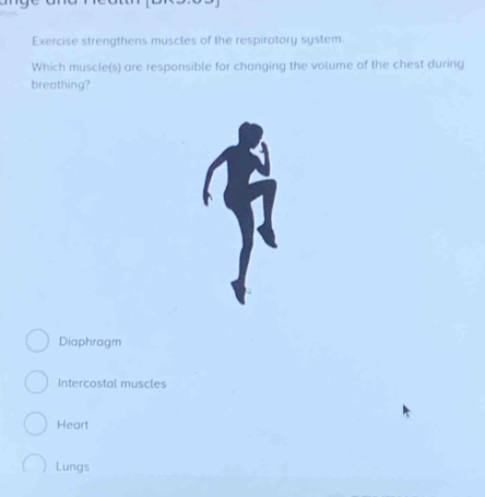 Exercise strengthens muscles of the respiratory system.
Which muscle(s) are responsible for changing the volume of the chest during
breothing?
Diaphragm
Intercostal muscles
Heart
Lungs