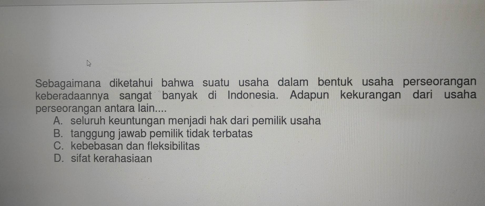 Sebagaimana diketahui bahwa suatu usaha dalam bentuk usaha perseorangan
keberadaannya sangat banyak di Indonesia. Adapun kekurangan dari usaha
perseorangan antara lain....
A. seluruh keuntungan menjadi hak dari pemilik usaha
B. tanggung jawab pemilik tidak terbatas
C. kebebasan dan fleksibilitas
D. sifat kerahasiaan