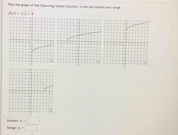 Pick the graph of the following radical function, write the domain and range.
f(x)=sqrt(x+4)
Domain: x≥ □
Range: y≥ □