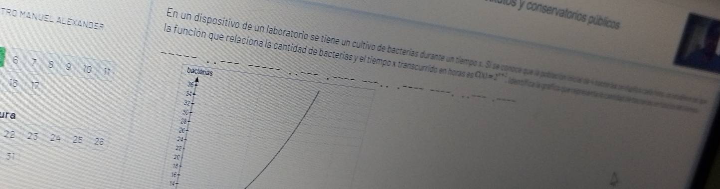 L0I0S y conservatorios públicos 
TrO MaNÜel Alexander 
En un dispositivo de un laboratorio se tiene un cultivo de bacterías durante un tiempo x. Sí a conoce que la población inicial de 4 batro de secluios calétero in rdien dn se
6 7 8 9 10 11
la función que relaciona la cantidad de bacterías y el tiempo x transcurrido en horas es Q(x)=2^x * Idenbifica la gráfica que representà le can det dé tauror ln un tas ón lenvire 
bacterias 
I 61 7
3
34
32
ura
30
28
22 23 24 25 26
24
72
31
7
18
1ể 
!