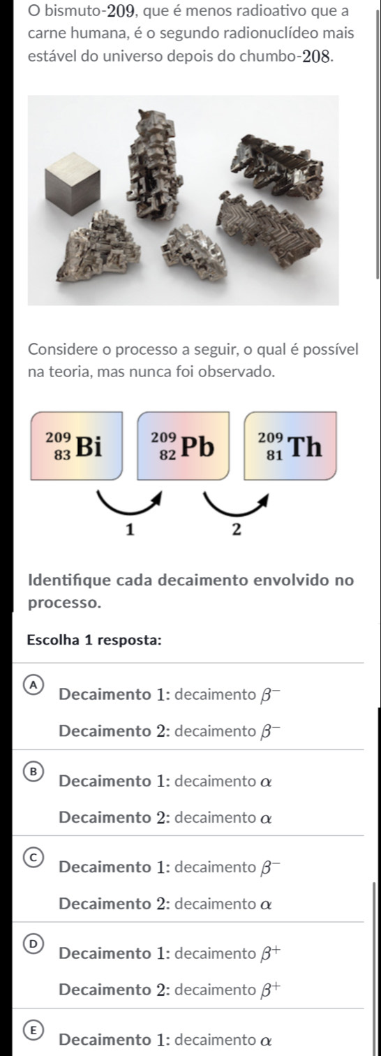 bismuto- 209, que é menos radioativo que a
carne humana, é o segundo radionuclídeo mais
estável do universo depois do chumbo- 208.
Considere o processo a seguir, o qual é possível
na teoria, mas nunca foi observado.
beginarrayr 209 83endarray Bi _(82)^(209)Pb beginarrayr 209 81endarray Th
1
2
Identifque cada decaimento envolvido no
processo.
Escolha 1 resposta:
Decaimento 1: decaimento β
Decaimento 2: decaimento β
Decaimento 1: decaimento α
Decaimento 2: decaimento α
Decaimento 1: decaimento β -
Decaimento 2: decaimento α
Decaimento 1: decaimento beta^+
Decaimento 2: decaimento beta^+
Decaimento 1: decaimento α