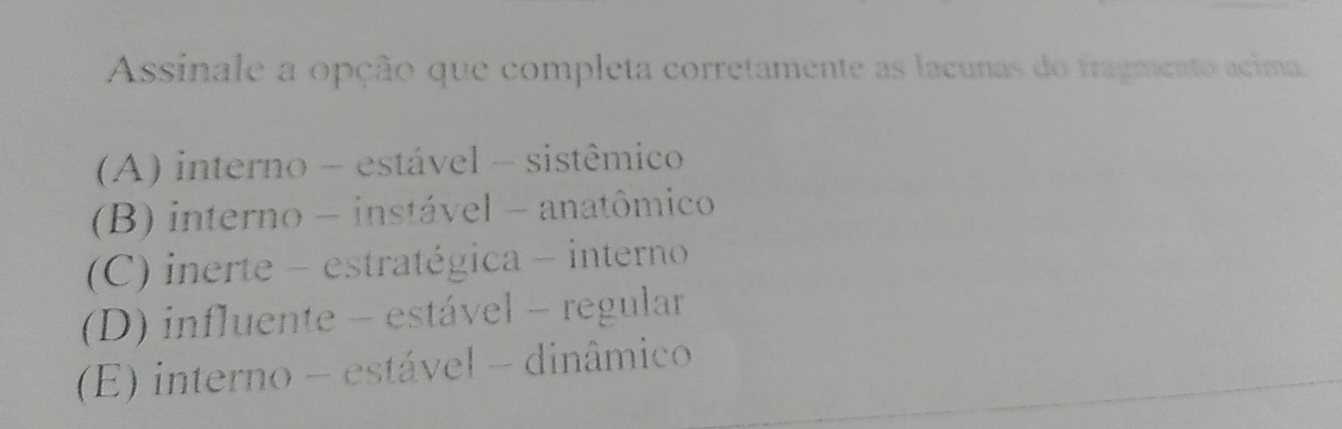 Assinale a opção que completa corretamente as lacunas do fragmento acima.
(A) interno - estável - sistêmico
(B) interno - instável - anatômico
(C) inerte - estratégica - interno
(D) influente - estável - regular
(E) interno - estável - dinâmico