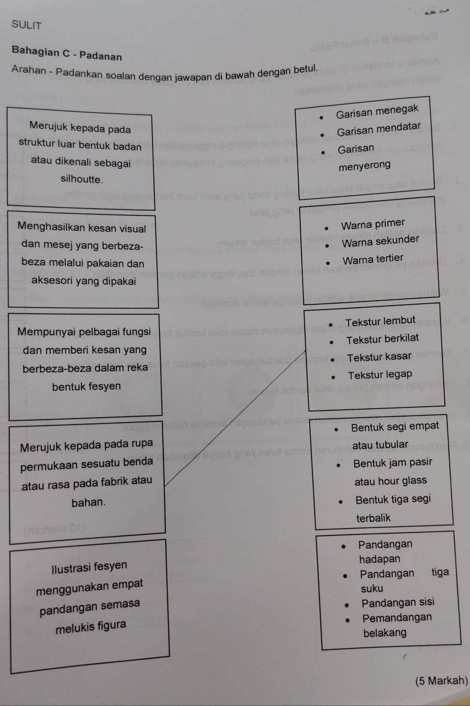 SULIT
Bahagian C - Padanan
Arahan - Padankan soalan dengan jawapan di bawah dengan betul.
Garisan menegak
Merujuk kepada pada Garisan mendatar
struktur luar bentuk badan
Garisan
atau dikenali sebagai
menyerong
silhoutte.
Menghasilkan kesan visual
Warna primer
dan mesej yang berbeza-
Warna sekunder
beza melalui pakaian dan
Warna tertier
aksesori yang dipakai
Mempunyai pelbagai fungsi Tekstur lembut
Tekstur berkilat
dan memberi kesan yan
berbeza-beza dalam reka Tekstur kasar
Tekstur legap
bentuk fesyen
Bentuk segi empat
Merujuk kepada pada rupa atau tubular
permukaan sesuatu benda Bentuk jam pasir
atau rasa pada fabrik atau atau hour glass
bahan. Bentuk tiga segi
terbalik
Pandangan
Ilustrasi fesyen
hadapan
Pandangan tiga
menggunakan empat
suku
pandangan semasa
Pandangan sisi
Pemandangan
melukis figura
belakang
(5 Markah)