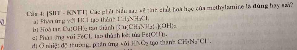 [SBT - KNTT] Các phát biểu sau về tính chất hoá học của methylamine là đúng hay sai?
B a) Phàn ứng với HCl tạo thành CH_3NH_3Cl.
b) Hoà tan Cu(OH) : tạo thành [Cu(CH_3NH_2)_4](OH)_2.
c) Phản ứng với FeCl_3 tạo thành kết tủa Fe(OH)_3.
d) Ở nhiệt độ thường, phản ứng với HNO_2 tạo thành CH_3N_2^(+Cl^-).