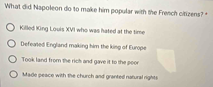 What did Napoleon do to make him popular with the French citizens? *
Killed King Louis XVI who was hated at the time
Defeated England making him the king of Europe
Took land from the rich and gave it to the poor
Made peace with the church and granted natural rights