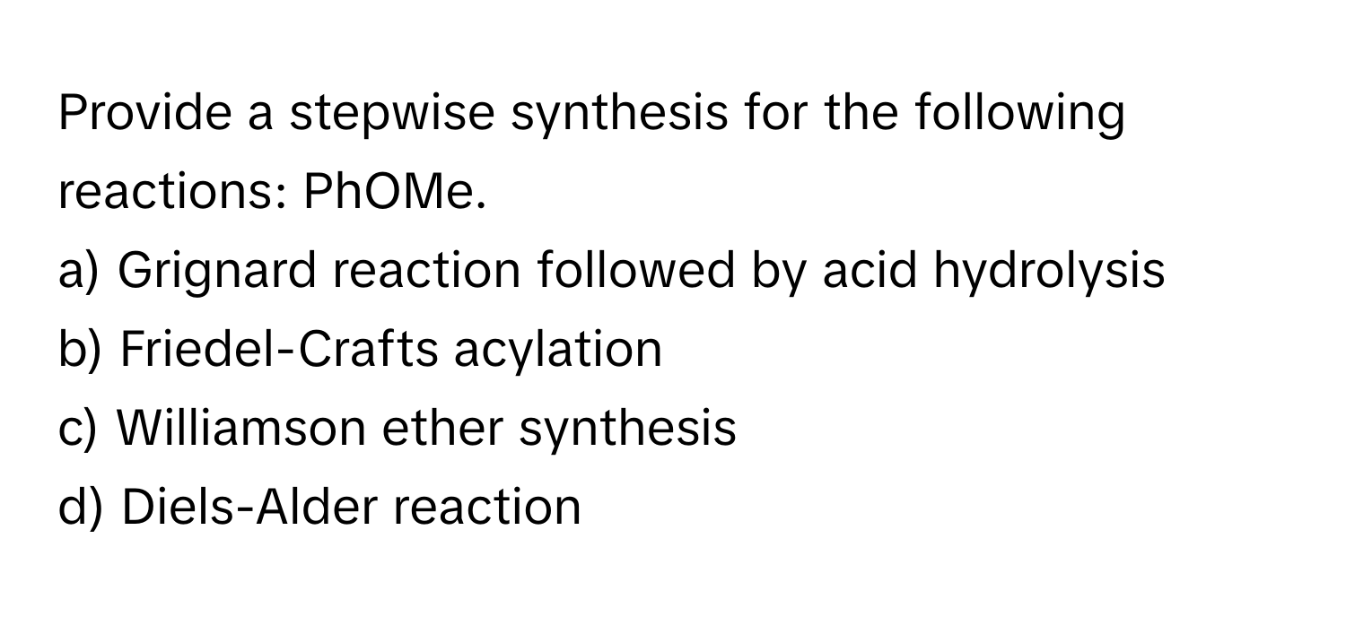 Provide a stepwise synthesis for the following reactions: PhOMe.

a) Grignard reaction followed by acid hydrolysis
b) Friedel-Crafts acylation
c) Williamson ether synthesis
d) Diels-Alder reaction