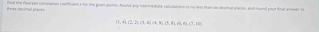 Find the Pearson correlation coefficient r for the given points. Round any intermediate calculations to no less than six decimal places, and round your final answer to 
three decimal places.
(1,4),(2,2),(3,4), (4,9), (5,8), (6,6),(7,10)