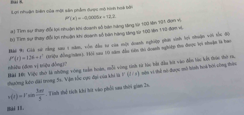 Lợi nhuận biên của một sản phẩm được mô hình hoá bởi
P'(x)=-0,0005x+12,2. 
a) Tìm sự thay đổi lợi nhuận khi doanh số bán hàng tăng từ 100 lên 101 đơn vị. 
b) Tìm sự thay đổi lợi nhuận khi doanh số bán hàng tăng từ 100 lên 110 đơn vị. 
Bài 9: Giả sứ rằng sau t năm, vốn đầu tư của một doanh nghiệp phát sinh lợi nhuận với tốc độ
P'(t)=126+t^2 (triệu đồng/năm). Hỏi sau 10 năm đầu tiên thì doanh nghiệp thu được lợi nhuận là bao 
nhiêu (đơn vị triệu đồng)? 
Bài 10: Việc thở là những vòng tuần hoàn, mỗi vòng tính từ lúc bắt đầu hít vào đến lúc kết thúc thờ ra, 
thường kéo dài trong 5s. Vận tốc cực đại của khí là V (/ / s) nên vì thế nó được mô hình hoá bởi công thức
v(t)=Vsin  3π t/5 . Tính thể tích khí hít vào phổi sau thời gian 2s. 
Bài 11.