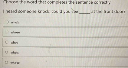 Choose the word that completes the sentence correctly.
I heard someone knock; could you see _at the front door?
who's
whose
whos
whats
who'se