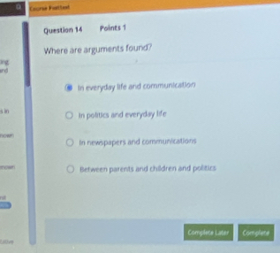 Courie Fettod
Question 14 Points 1
Where are arguments found?
ing
In everyday life and communication
s in in politics and everyday life
nown In newspapers and communications
now Between parents and children and politics
Complete Later Complete
Lllove